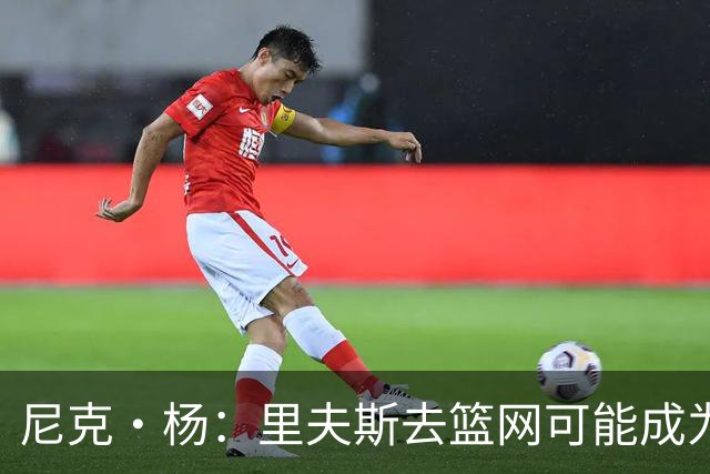 尼克·杨：里夫斯去篮网可能成为下个布伦森 但要承担风险
